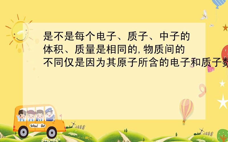 是不是每个电子、质子、中子的体积、质量是相同的,物质间的不同仅是因为其原子所含的电子和质子数量不同吗