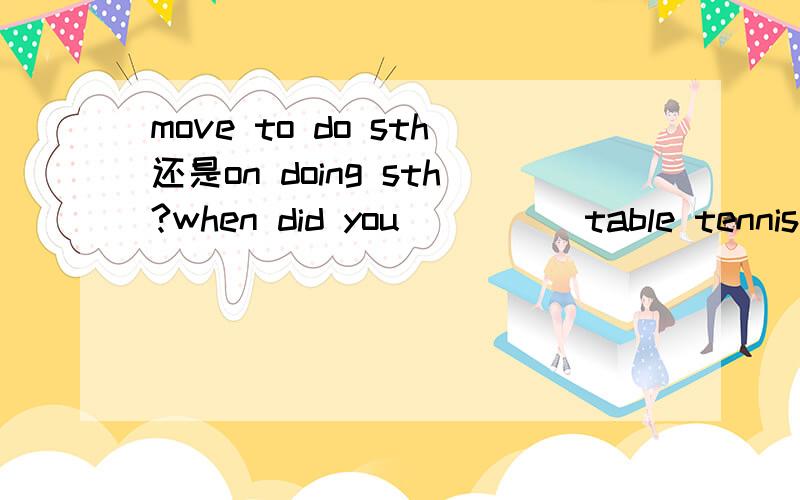 move to do sth还是on doing sth?when did you ____ table tennis?two years ago.Later,I syudied in Tsinghua University.A.stop to play B.stop playing C.start to play D.start playingIt’s going to be sunny.You _____ to take your umbrella with you.A.have