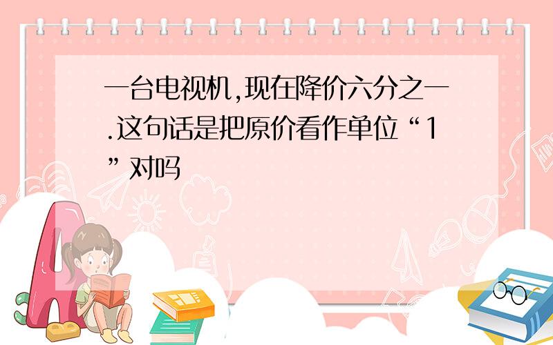 一台电视机,现在降价六分之一.这句话是把原价看作单位“1”对吗