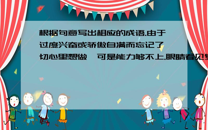 根据句意写出相应的成语.由于过度兴奋或骄傲自满而忘记了一切心里想做,可是能力够不上.眼睛看见复杂纷繁的东西感到迷惑有条理.不混乱的状况形容受惊而愣住的样子.形容长短不齐,高低