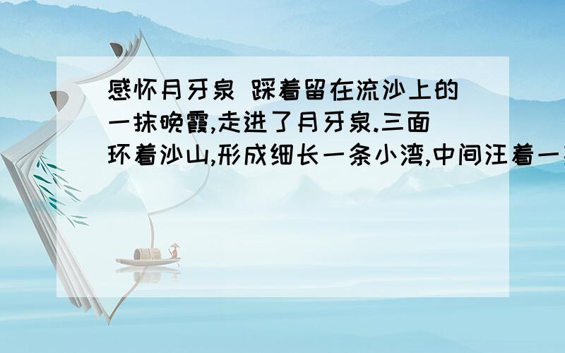 感怀月牙泉 踩着留在流沙上的一抹晚霞,走进了月牙泉.三面环着沙山,形成细长一条小湾,中间汪着一捧更是小小的弯月形绿水.一见,心里不免惊愕,它,水少得可怜接近干涸,好像两匹骆驼都能喝