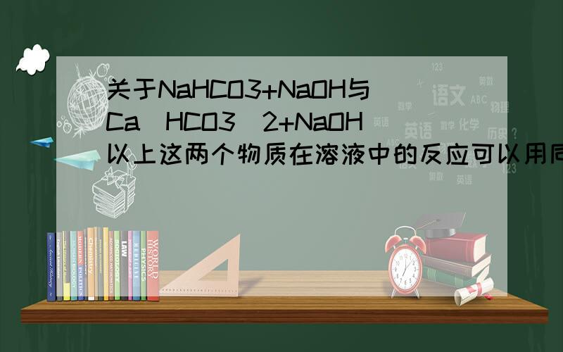 关于NaHCO3+NaOH与Ca（HCO3）2+NaOH以上这两个物质在溶液中的反应可以用同一个离子方程式表示吗?为什么?并写出离子方程式.