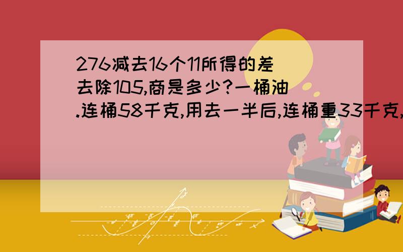 276减去16个11所得的差去除105,商是多少?一桶油.连桶58千克,用去一半后,连桶重33千克,整桶油 净重由5个相同的小长方形拼成的大长方形。大长方形的周长是44厘米，其中一个小长方形的面积是