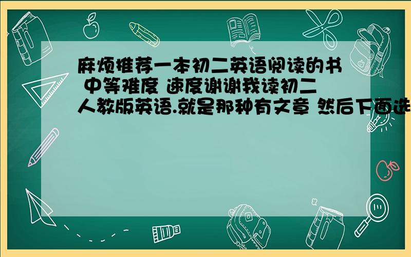 麻烦推荐一本初二英语阅读的书 中等难度 速度谢谢我读初二人教版英语.就是那种有文章 然后下面选择题的.不要过于简单但也不要很难……速度推荐一下 厦门这边书店买得到的.