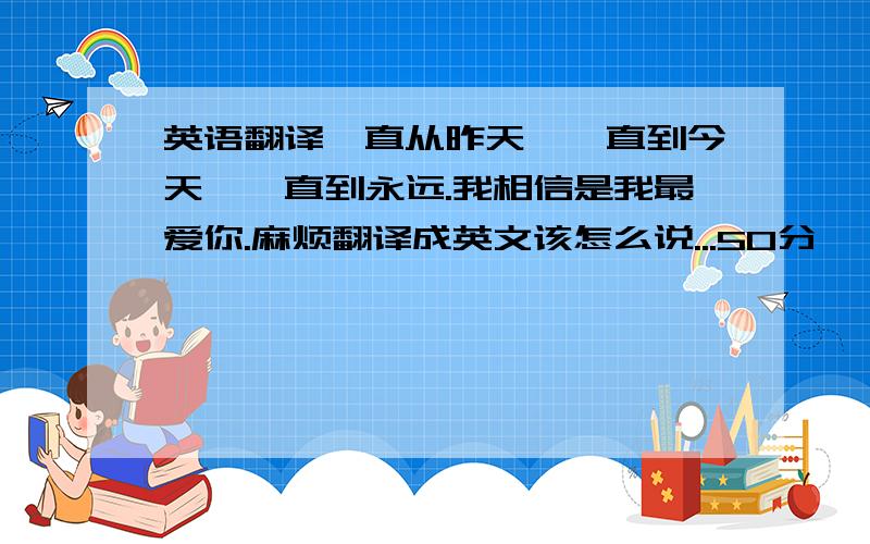 英语翻译一直从昨天,一直到今天,一直到永远.我相信是我最爱你.麻烦翻译成英文该怎么说...50分,