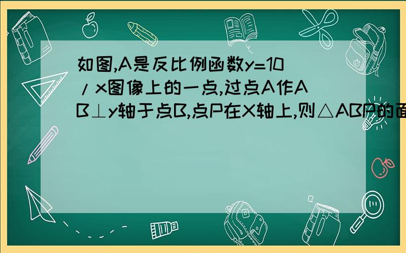 如图,A是反比例函数y=10/x图像上的一点,过点A作AB⊥y轴于点B,点P在X轴上,则△ABP的面积为 A.10 B.5 C.2