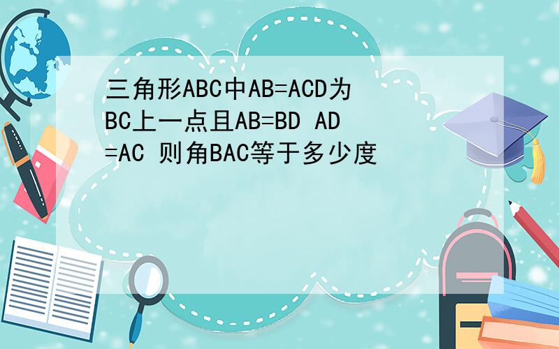 三角形ABC中AB=ACD为BC上一点且AB=BD AD=AC 则角BAC等于多少度