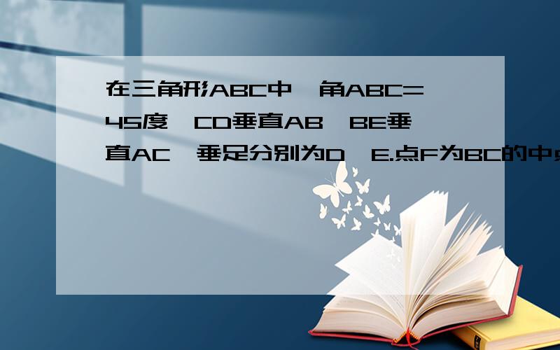 在三角形ABC中,角ABC=45度,CD垂直AB,BE垂直AC,垂足分别为D,E.点F为BC的中点,BE与DF,DC分别交于点G,H.角ABE=角CBE,己证BE=AC