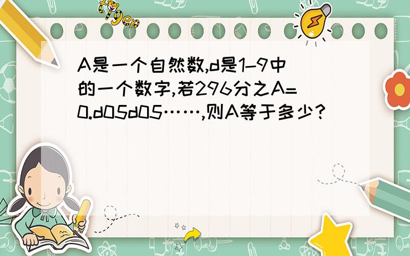 A是一个自然数,d是1-9中的一个数字,若296分之A=0.d05d05……,则A等于多少?