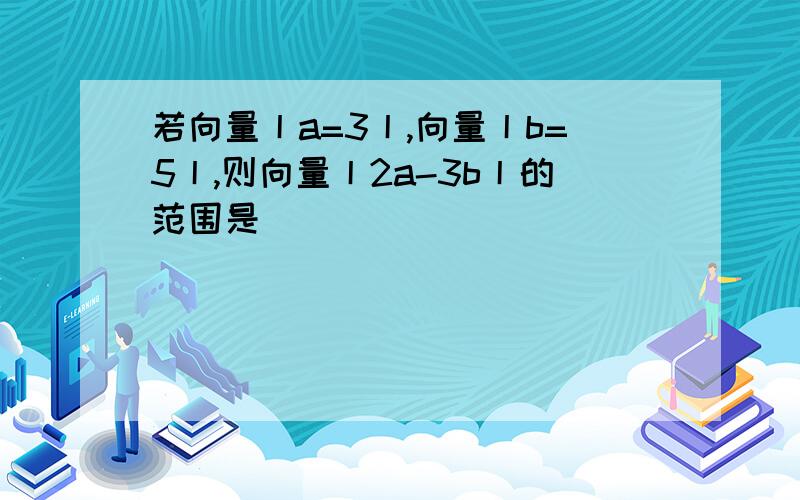 若向量丨a=3丨,向量丨b=5丨,则向量丨2a-3b丨的范围是