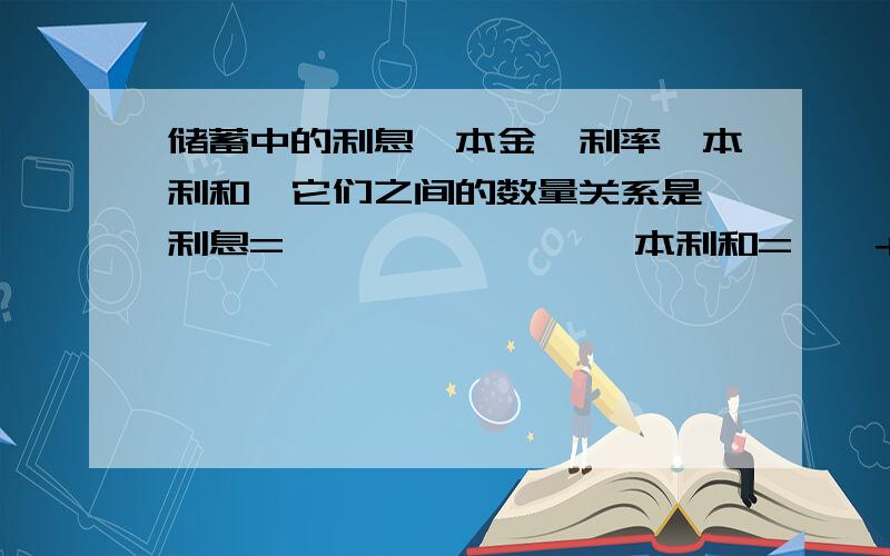 储蓄中的利息,本金,利率,本利和,它们之间的数量关系是 利息=——*——*—— 本利和=——+——