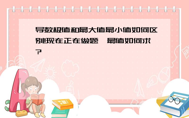 导数极值和最大值最小值如何区别!现在正在做题,最值如何求?