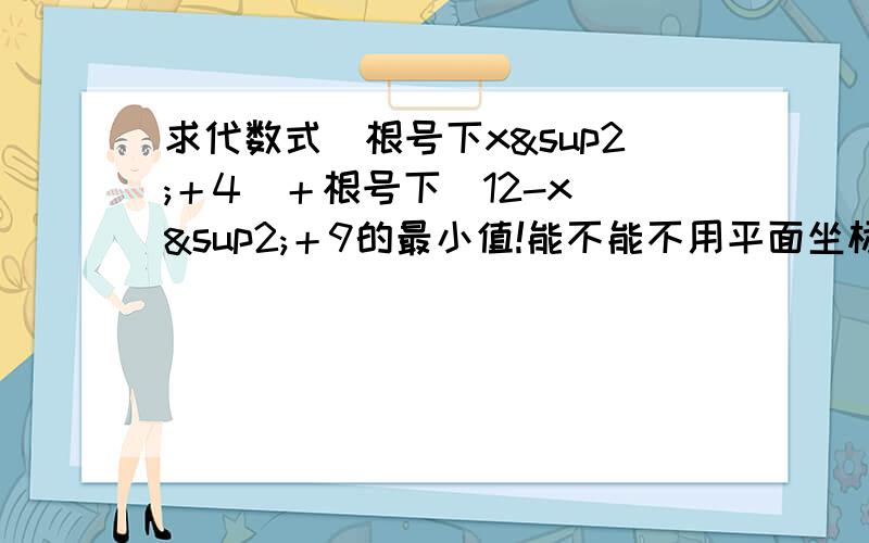 求代数式（根号下x²＋4）＋根号下（12-x）²＋9的最小值!能不能不用平面坐标系,如用,我才读初二,而且这道题在实数这一刻出,大哥哥大姐姐帮帮忙吧