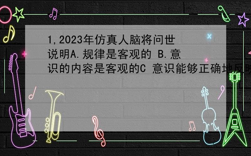 1,2023年仿真人脑将问世说明A.规律是客观的 B.意识的内容是客观的C 意识能够正确地反映客观事物 D 自然界的客观性2 古希腊有位哲人说头脑不是一个要被填满的容器,而是.”这给我们的哲学