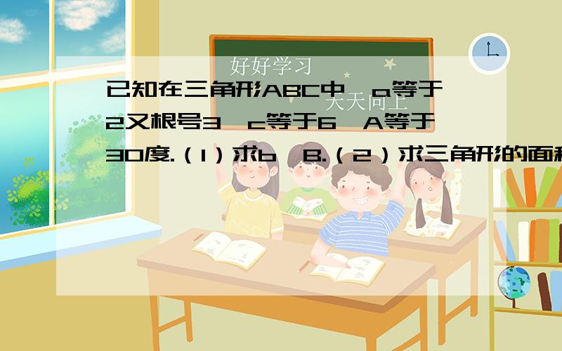 已知在三角形ABC中,a等于2又根号3,c等于6,A等于30度.（1）求b、B.（2）求三角形的面积S.