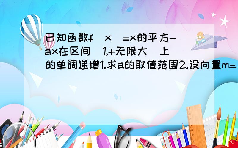 已知函数f(x)=x的平方-ax在区间[1,+无限大]上的单调递增1.求a的取值范围2.设向量m=(2,sinx),n=(1/2,2sinx),p=(1,cos2x),q=(2,1),当x属于[0,π]时,求不等式f(m,n)