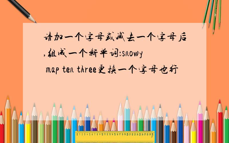 请加一个字母或减去一个字母后,组成一个新单词：snowy map ten three更换一个字母也行