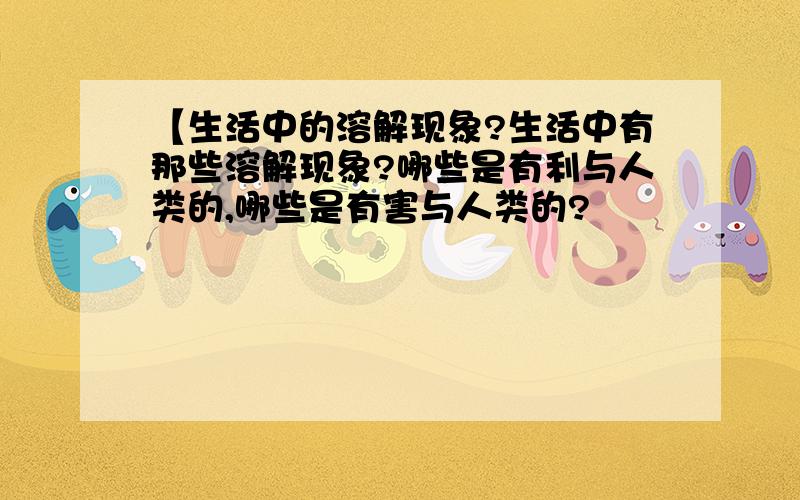 【生活中的溶解现象?生活中有那些溶解现象?哪些是有利与人类的,哪些是有害与人类的?