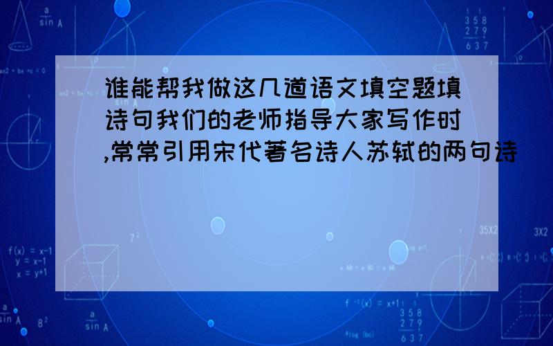 谁能帮我做这几道语文填空题填诗句我们的老师指导大家写作时,常常引用宋代著名诗人苏轼的两句诗（ ）,( )强调习作的心灵放飞是感情的释放,写法要不拘一格,语言要有自己的个性又一次