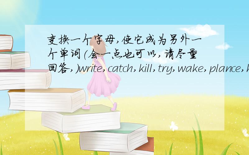 变换一个字母,使它成为另外一个单词(会一点也可以,请尽量回答,)write,catch,kill,try,wake,plance,has,our,kind,from,five,art,ten.born,need,restgrass,bread,mad,gate,walk,grade,us,mouth,gold,house,tail,tell