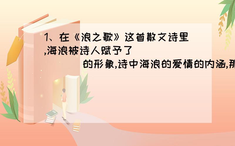 1、在《浪之歌》这首散文诗里,海浪被诗人赋予了________ 的形象,诗中海浪的爱情的内涵,那不仅仅是对________的爱情,是对更广阔的________所怀的满腹的爱情.2、在散文诗《雨之歌》里,雨的形象