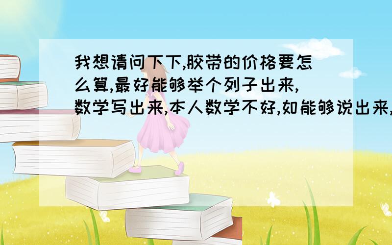 我想请问下下,胶带的价格要怎么算,最好能够举个列子出来,数学写出来,本人数学不好,如能够说出来,我肯定采纳,不懂请不要乱答,希望有哪个大神懂怎么乘,怎么加,