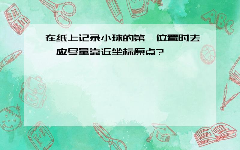 在纸上记录小球的第一位置时去,应尽量靠近坐标原点?