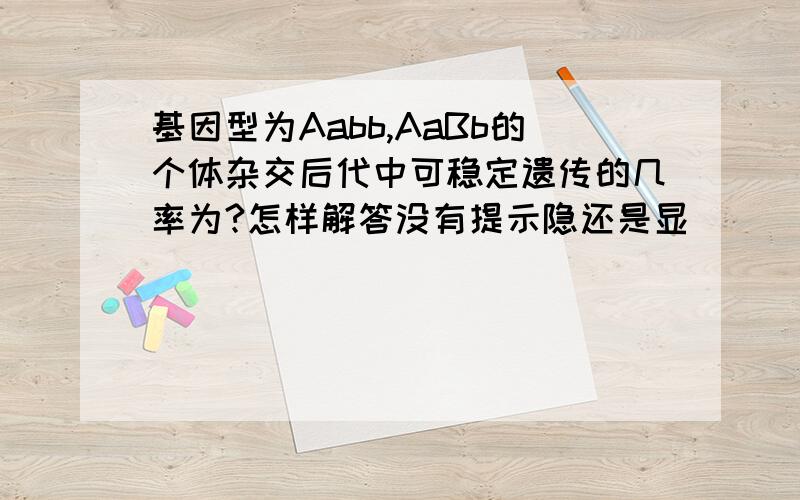 基因型为Aabb,AaBb的个体杂交后代中可稳定遗传的几率为?怎样解答没有提示隐还是显