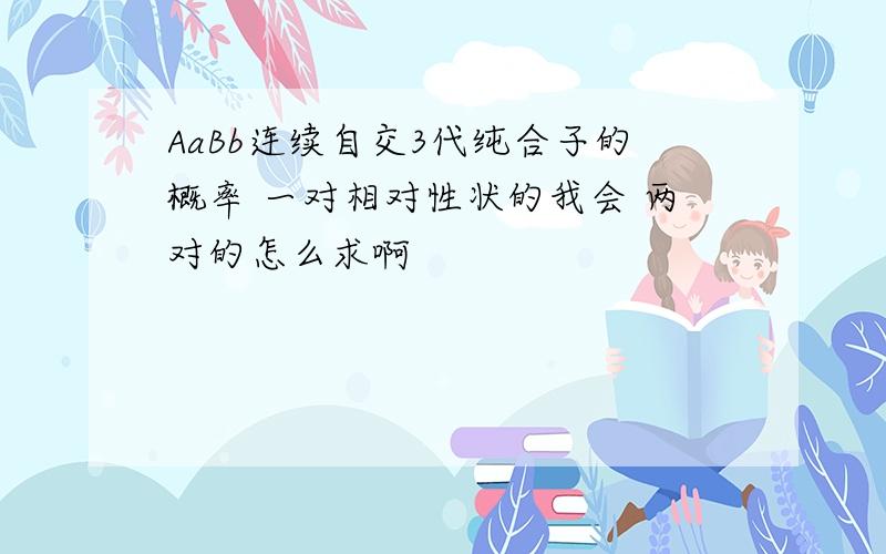 AaBb连续自交3代纯合子的概率 一对相对性状的我会 两对的怎么求啊