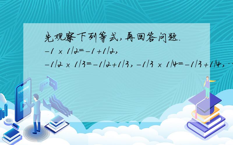 先观察下列等式,再回答问题．-1×1/2=-1+1/2,-1/2×1/3=-1/2+1/3,-1/3×1/4=-1/3+1/4,……(1)你发现的规律是＿＿＿＿＿(用含有n的式子表示,n为整数)；(2)用你发现的规律计算：(-1×1/2)+(-1/2×1/2)+(-1/3×1/4)+…+