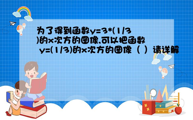 为了得到函数y=3*(1/3)的x次方的图像,可以把函数 y=(1/3)的x次方的图像（ ）请详解