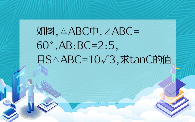 如图,△ABC中,∠ABC=60°,AB:BC=2:5,且S△ABC=10√3,求tanC的值