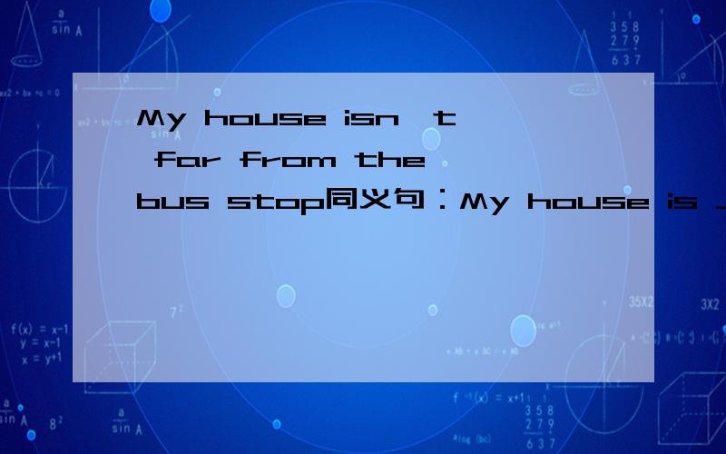 My house isn't far from the bus stop同义句：My house is ___ ___ the bus stop