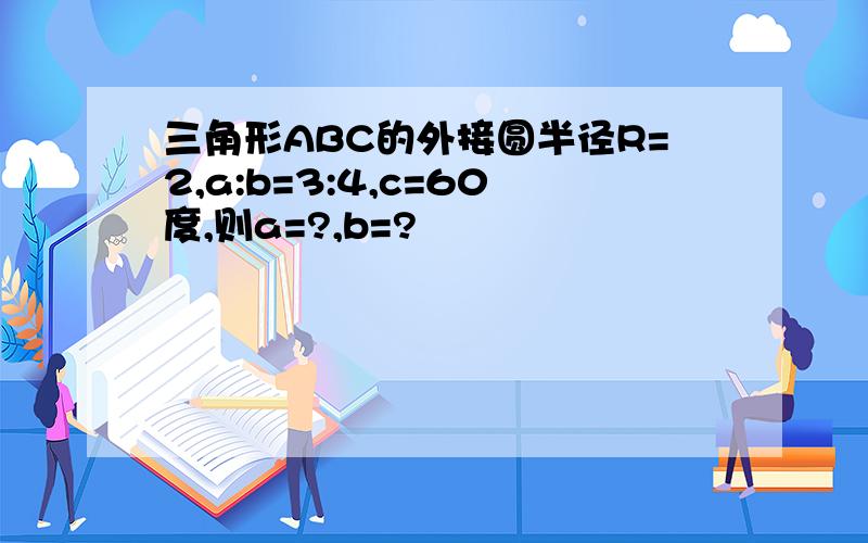 三角形ABC的外接圆半径R=2,a:b=3:4,c=60度,则a=?,b=?