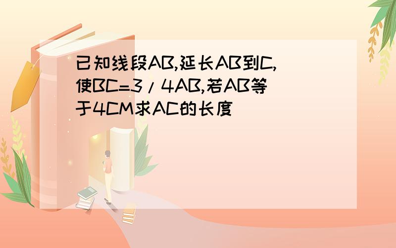 已知线段AB,延长AB到C,使BC=3/4AB,若AB等于4CM求AC的长度