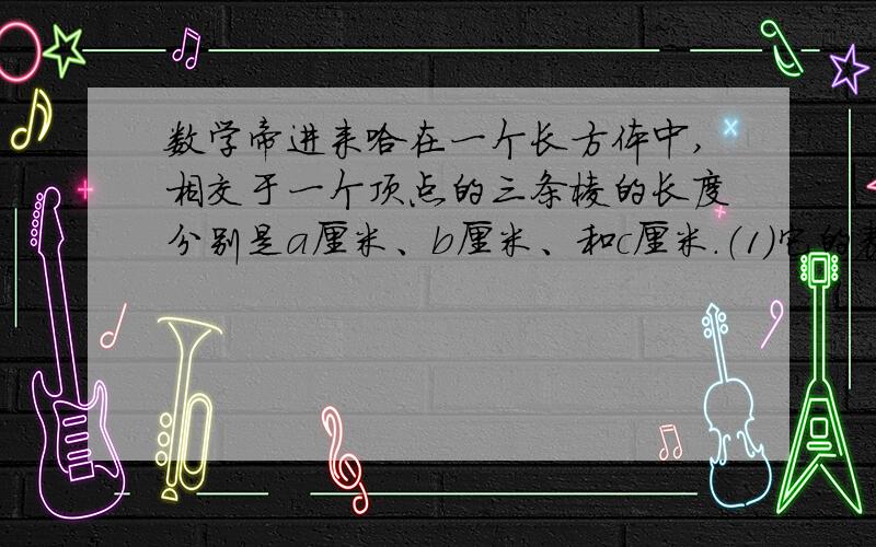 数学帝进来哈在一个长方体中,相交于一个顶点的三条棱的长度分别是a厘米、b厘米、和c厘米.（1)它的表面积是（                  ）平方厘米；（2）它的体积是（                  ）立方厘米