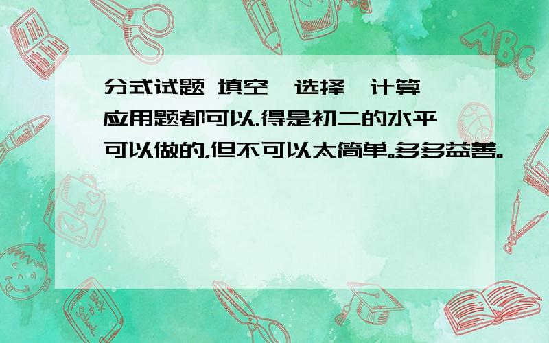 分式试题 填空、选择、计算、应用题都可以.得是初二的水平可以做的，但不可以太简单。多多益善。