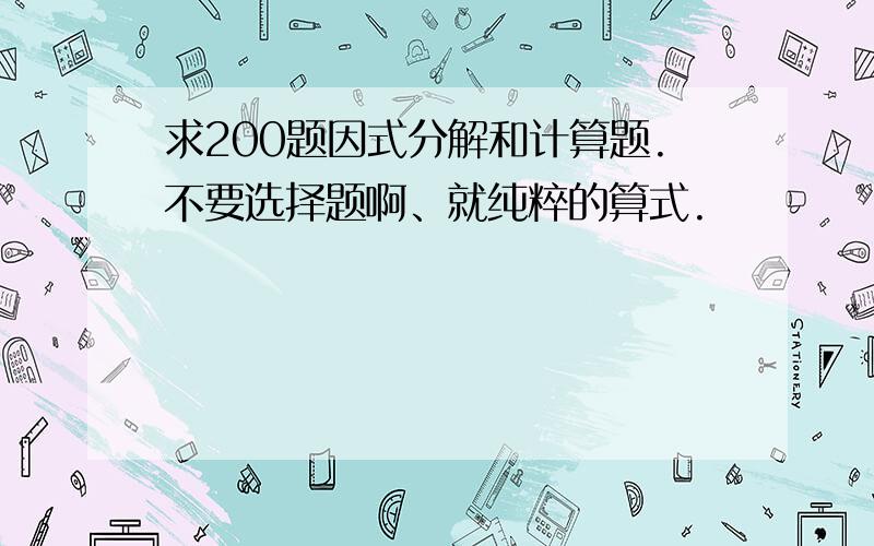 求200题因式分解和计算题.不要选择题啊、就纯粹的算式.