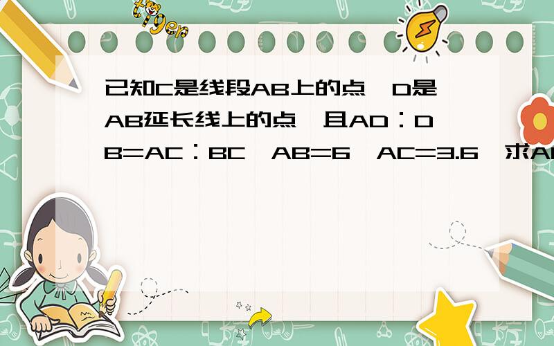 已知C是线段AB上的点,D是AB延长线上的点,且AD：DB=AC：BC,AB=6,AC=3.6,求AD,BD的长求名师做一下