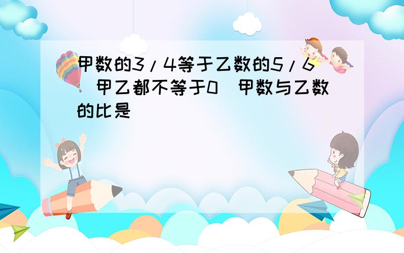 甲数的3/4等于乙数的5/6(甲乙都不等于0)甲数与乙数的比是