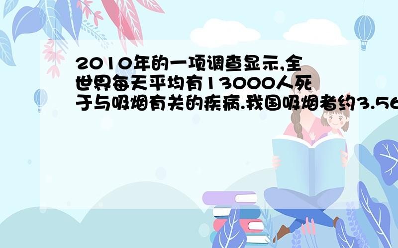 2010年的一项调查显示,全世界每天平均有13000人死于与吸烟有关的疾病.我国吸烟者约3.56亿人,占吸烟人数的四分之一.比较一年中死于吸烟有关的疾病的人数占吸烟者总数的百分比,我国比其它