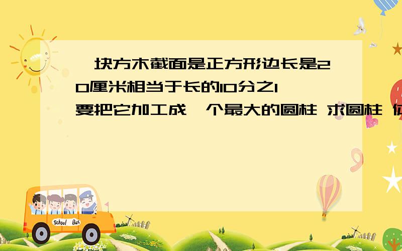 一块方木截面是正方形边长是20厘米相当于长的10分之1 要把它加工成一个最大的圆柱 求圆柱 体积很急的