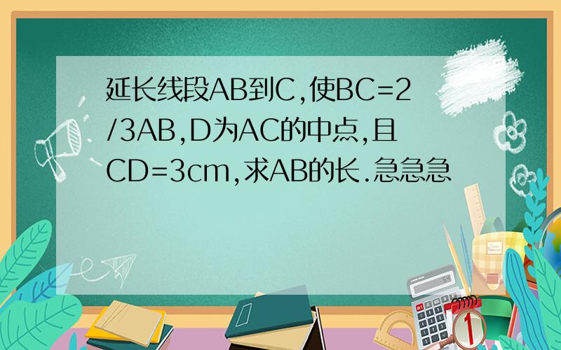 延长线段AB到C,使BC=2/3AB,D为AC的中点,且CD=3cm,求AB的长.急急急