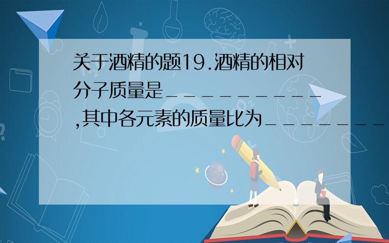 关于酒精的题19.酒精的相对分子质量是_________,其中各元素的质量比为__________,酒精中碳元素的质量分数为______.酒精燃烧的化学方程式为 .天哪~我该如何抉择?