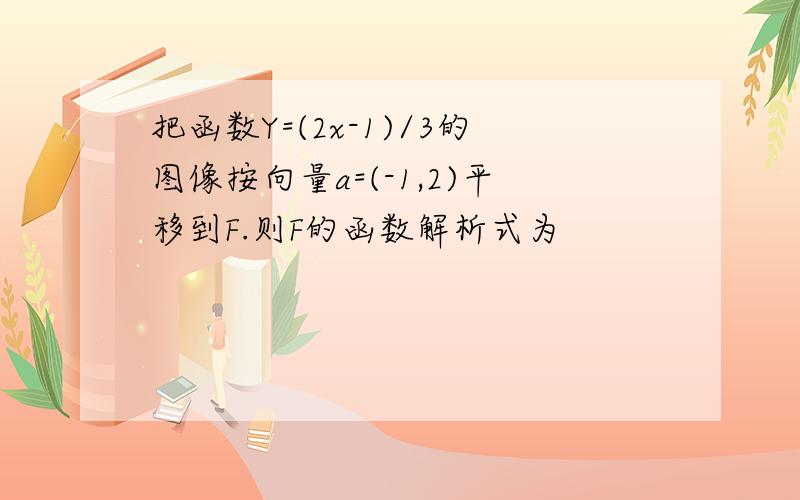 把函数Y=(2x-1)/3的图像按向量a=(-1,2)平移到F.则F的函数解析式为