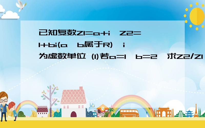 已知复数Z1=a+i,Z2=1+bi(a,b属于R),i为虚数单位 (1)若a=1,b=2,求Z2/Z1 (2)若Z1+Z2为纯虚数,Z1-Z2为实数,求a,b