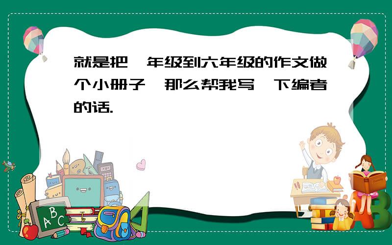 就是把一年级到六年级的作文做个小册子,那么帮我写一下编者的话.