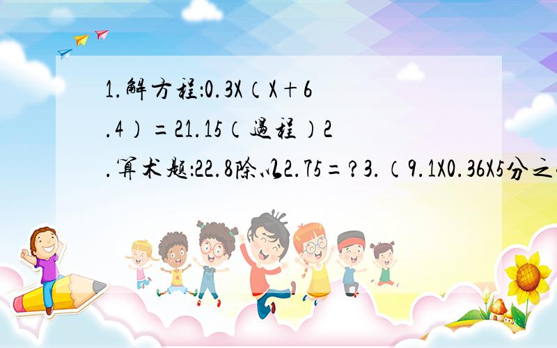 1.解方程：0.3X（X+6.4）=21.15（过程）2.算术题：22.8除以2.75=?3.（9.1X0.36X5分之4）除以（5分之3X0.13X4.8）4.（18.7-7.5）X（0.148+2.87）除以7非常急!