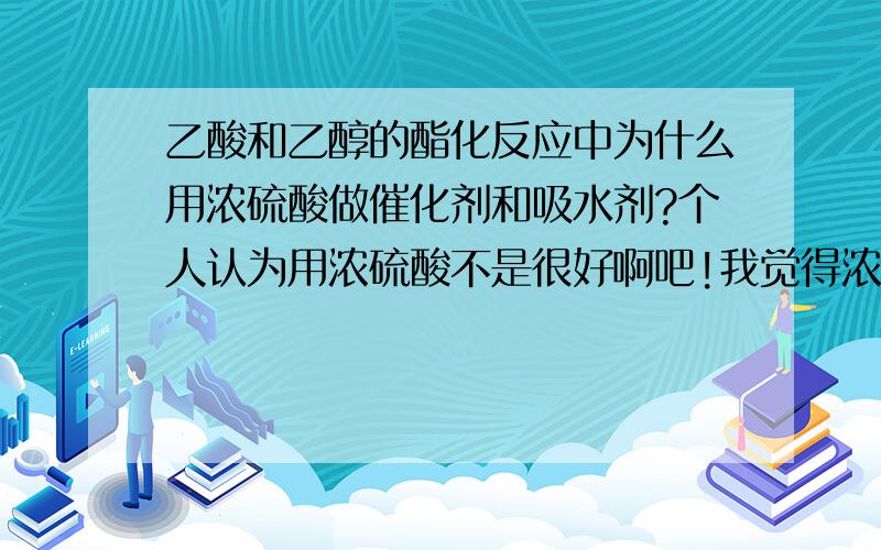 乙酸和乙醇的酯化反应中为什么用浓硫酸做催化剂和吸水剂?个人认为用浓硫酸不是很好啊吧!我觉得浓硫酸和乙醇也会发生类似的“酯化”反应吧?有人懂没?说下,