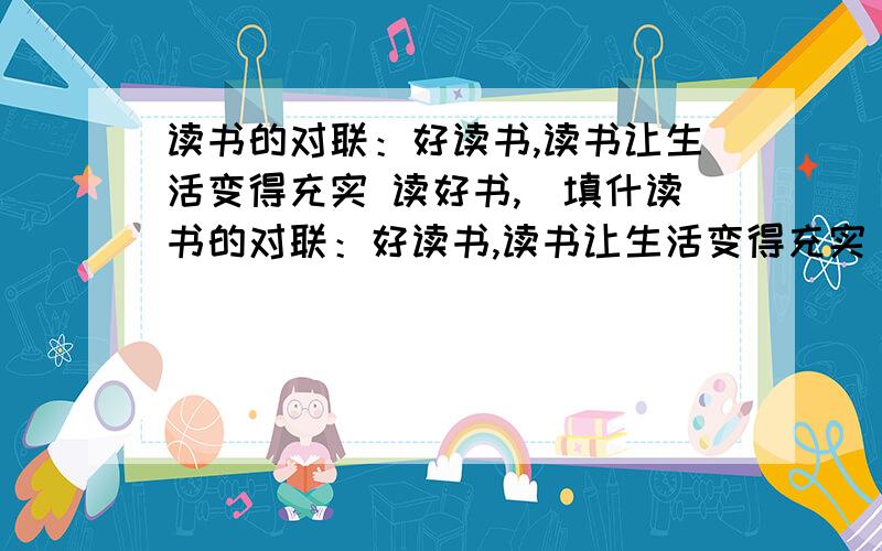 读书的对联：好读书,读书让生活变得充实 读好书,（填什读书的对联：好读书,读书让生活变得充实                      读好书,（填什么?）